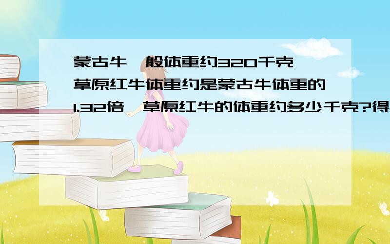 蒙古牛一般体重约320千克,草原红牛体重约是蒙古牛体重的1.32倍,草原红牛的体重约多少千克?得数保留整数