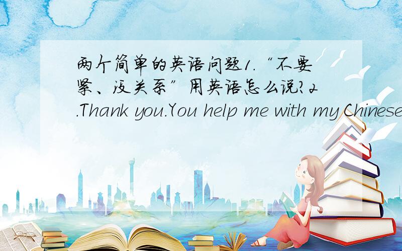 两个简单的英语问题1.“不要紧、没关系”用英语怎么说?2.Thank you.You help me with my Chinese. （变为同义句）  Thank you ＿＿ ＿＿ me study Chinese.