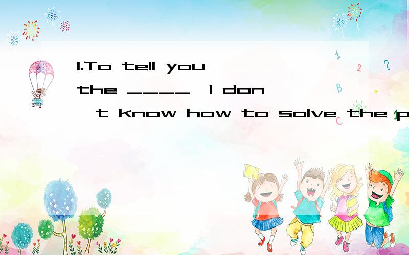 1.To tell you the ____,I don't know how to solve the problem.(ture)2.She is very serious about it and practises every day with her best friend Lily.The word serious probably means ____.A.tired B.worried C.thoughtful D.excited