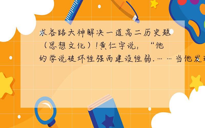 求各路大神解决一道高二历史题（思想文化）!黄仁宇说：“他的学说破坏性强而建设性弱.……当他发现自己的学说没有付诸实施的可能,他就只好把它美术化或神秘化.”文中的“他”是（