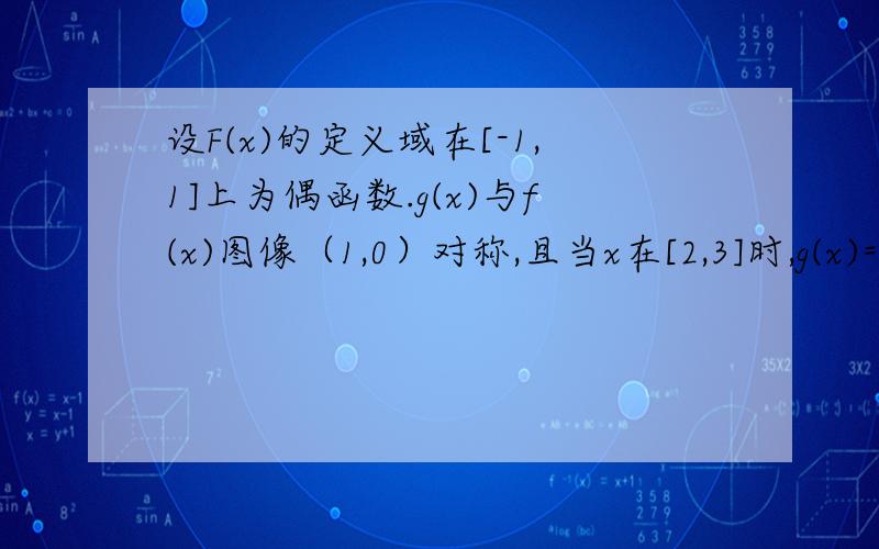 设F(x)的定义域在[-1,1]上为偶函数.g(x)与f(x)图像（1,0）对称,且当x在[2,3]时,g(x)=2a(x-2)-4(x-2)^3 (1)求f(x)的表达式 (2)若a在(2,6)时,求的最小值,并指出当a为何值时f(X)最低点在y=-6上.是同学让我帮忙问