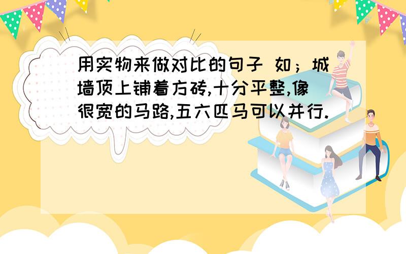 用实物来做对比的句子 如；城墙顶上铺着方砖,十分平整,像很宽的马路,五六匹马可以并行.