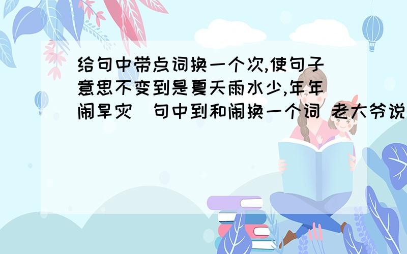 给句中带点词换一个次,使句子意思不变到是夏天雨水少,年年闹旱灾．句中到和闹换一个词 老大爷说：”都是河伯娶媳妇闹的．”句中伯和闹换一个词