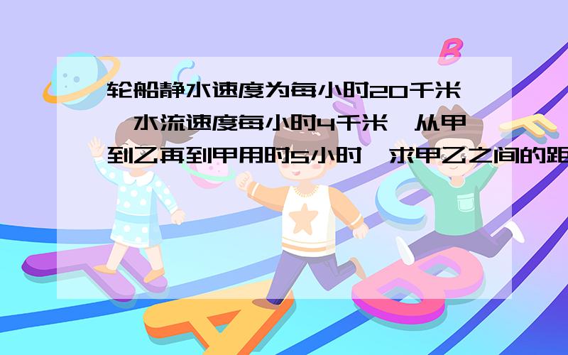 轮船静水速度为每小时20千米,水流速度每小时4千米,从甲到乙再到甲用时5小时,求甲乙之间的距离