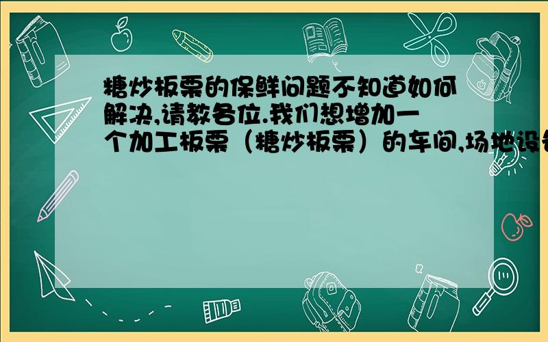 糖炒板栗的保鲜问题不知道如何解决,请教各位.我们想增加一个加工板栗（糖炒板栗）的车间,场地设备都已经弄好,也试产了,现在关键问题是保鲜问题不知道如何解决,请教各位.糖炒板栗通常