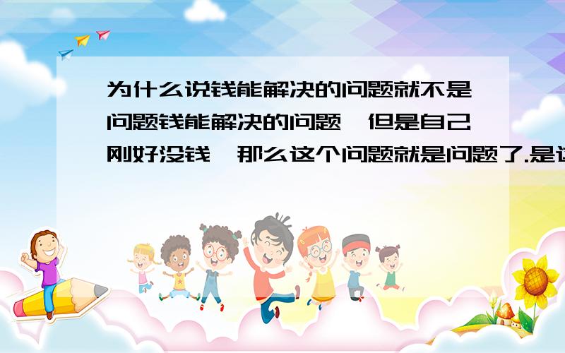 为什么说钱能解决的问题就不是问题钱能解决的问题,但是自己刚好没钱,那么这个问题就是问题了.是这样吧,所以前提是自己有钱了,那么钱能解决的问题就不是问题是这样吧