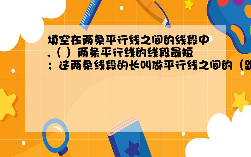 填空在两条平行线之间的线段中,（ ）两条平行线的线段最短；这两条线段的长叫做平行线之间的（距离）