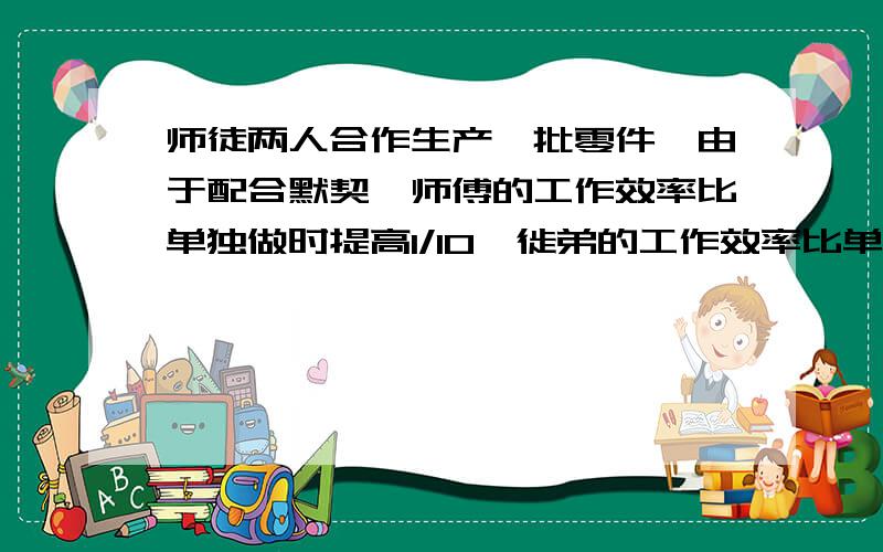 师徒两人合作生产一批零件,由于配合默契,师傅的工作效率比单独做时提高1/10,徙弟的工作效率比单独做时两人合作10天完成任务的2/3,这时师傅因另有傻,剩下的工作徙弟又单独做了12天才全部