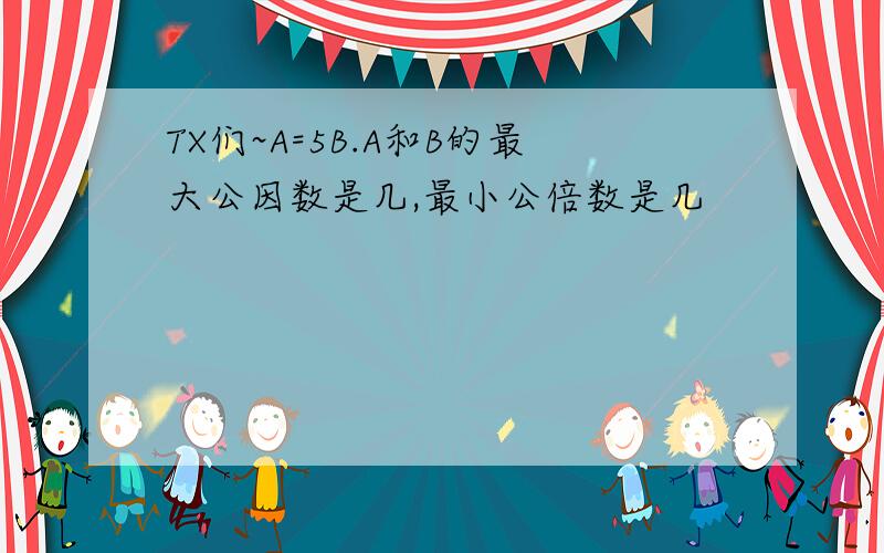 TX们~A=5B.A和B的最大公因数是几,最小公倍数是几