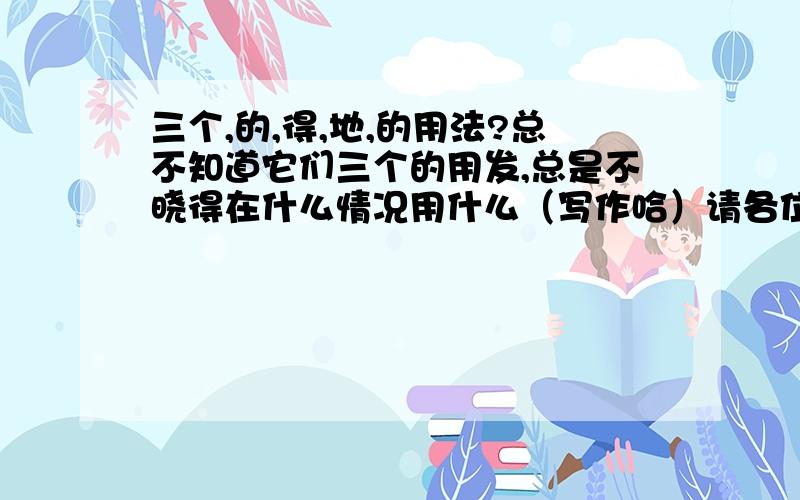 三个,的,得,地,的用法?总不知道它们三个的用发,总是不晓得在什么情况用什么（写作哈）请各位才子才女细说一下!万谢.