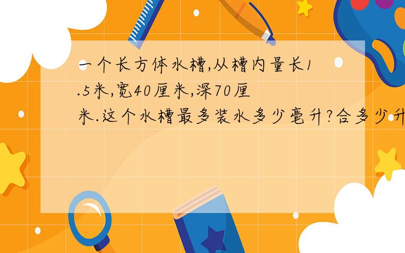 一个长方体水槽,从槽内量长1.5米,宽40厘米,深70厘米.这个水槽最多装水多少毫升?合多少升?