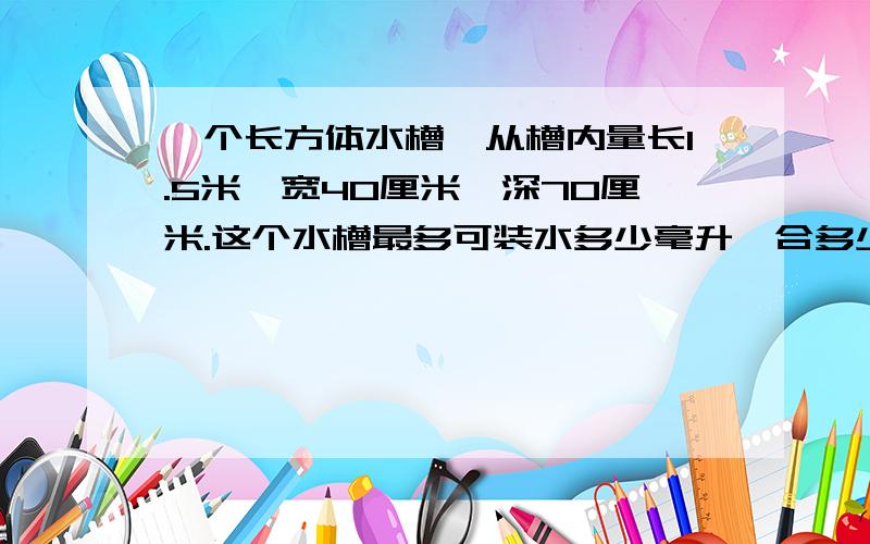 一个长方体水槽,从槽内量长1.5米,宽40厘米,深70厘米.这个水槽最多可装水多少毫升,合多少生