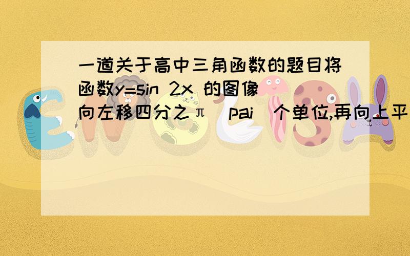 一道关于高中三角函数的题目将函数y=sin 2x 的图像向左移四分之π（pai）个单位,再向上平移一个单位,所得图像的函数解析式是什么?要详解,3q!