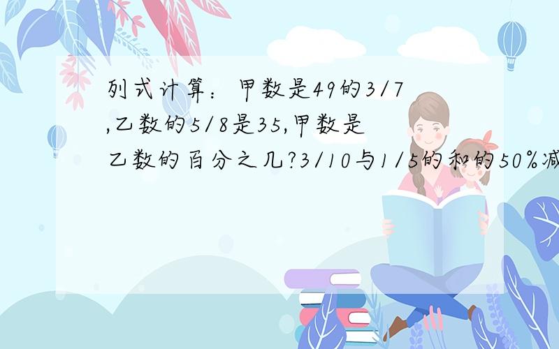 列式计算：甲数是49的3/7,乙数的5/8是35,甲数是乙数的百分之几?3/10与1/5的和的50%减去1/10,差是多少3.9的2倍与1.5的和等于一个数的3倍,求这个数.（方程解答）2.在一幅地图上用3厘米长的线段表