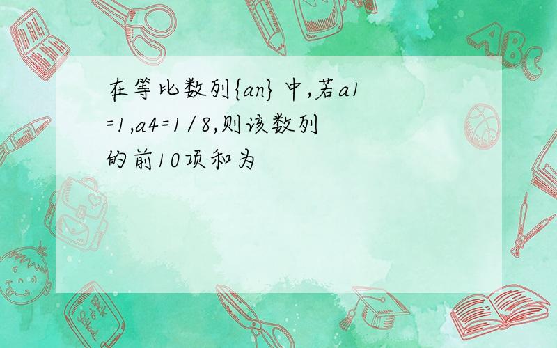 在等比数列{an}中,若a1=1,a4=1/8,则该数列的前10项和为