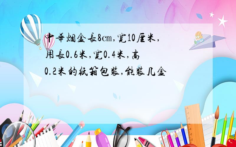 中华烟盒长8㎝,宽10厘米,用长0.6米,宽0.4米,高0.2米的纸箱包装,能装几盒