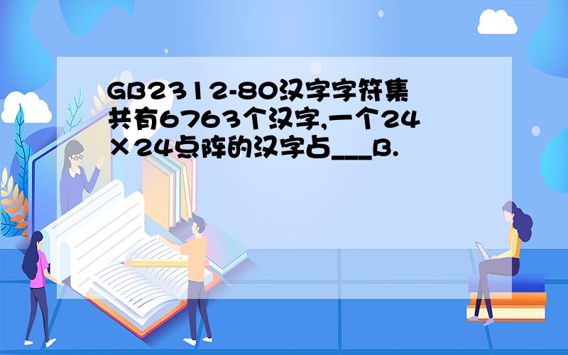 GB2312-80汉字字符集共有6763个汉字,一个24×24点阵的汉字占___B.