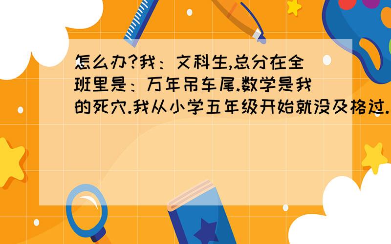 怎么办?我：文科生,总分在全班里是：万年吊车尾.数学是我的死穴.我从小学五年级开始就没及格过.（不是60分,是从没上过40分）那些概念怎么看都不懂.（例：奇函数偶函数,曾经瞪了一个晚