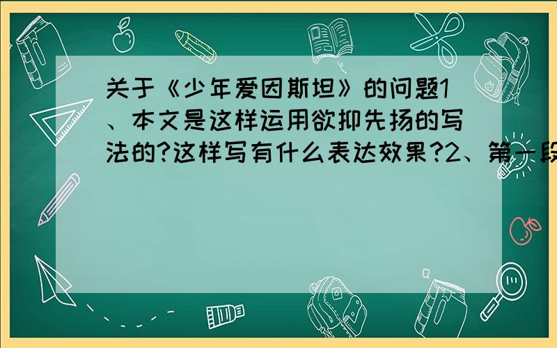 关于《少年爱因斯坦》的问题1、本文是这样运用欲抑先扬的写法的?这样写有什么表达效果?2、第一段中“许多……号”中“狂热”一次改成“热烈”行吗?为什么?3、怎么理解第2段中阿尔伯