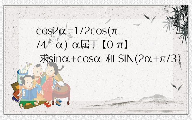 cos2α=1/2cos(π/4-α) α属于【0 π】 求sinα+cosα 和 SIN(2α+π/3）