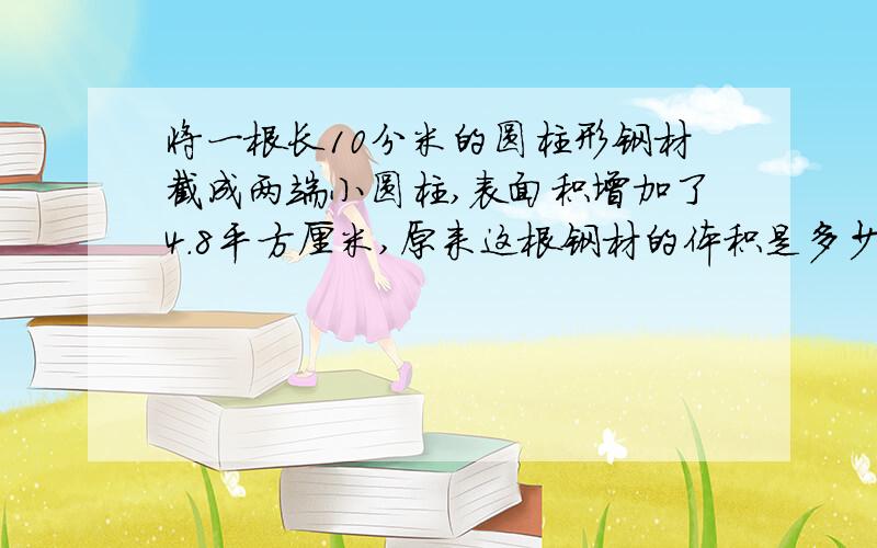 将一根长10分米的圆柱形钢材截成两端小圆柱,表面积增加了4.8平方厘米,原来这根钢材的体积是多少