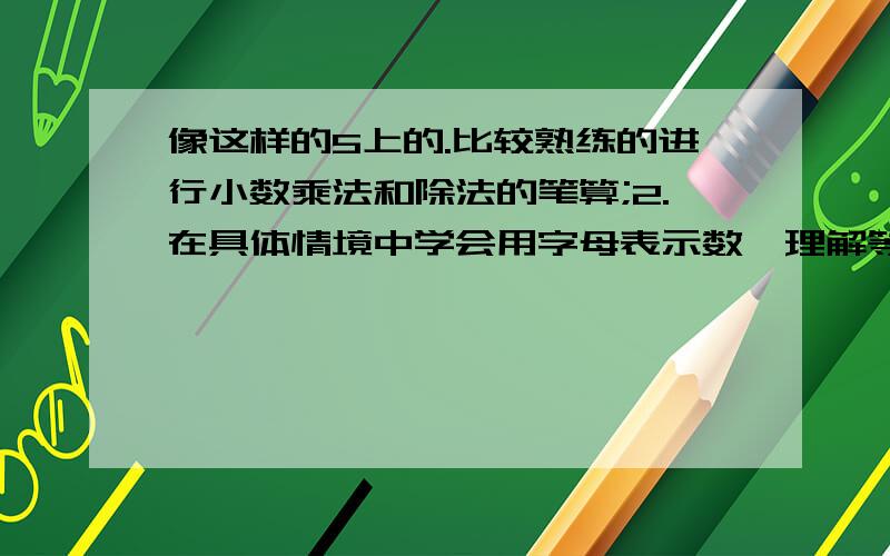 像这样的5上的.比较熟练的进行小数乘法和除法的笔算;2.在具体情境中学会用字母表示数,理解等式的性质,会用等式的基本性质解简单的方程,用方程表示简单情境中的等量关系并解决问题.3.