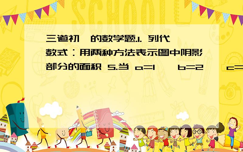 三道初一的数学题.1. 列代数式：用两种方法表示图中阴影部分的面积 S.当 a=1 、 b=2 、 c=3 时,求 S 的值.（图在上面.你懂的.这图塔玛的毁了我两个小时的时间.好吧.另附了一行搓字.）2. 已知 a