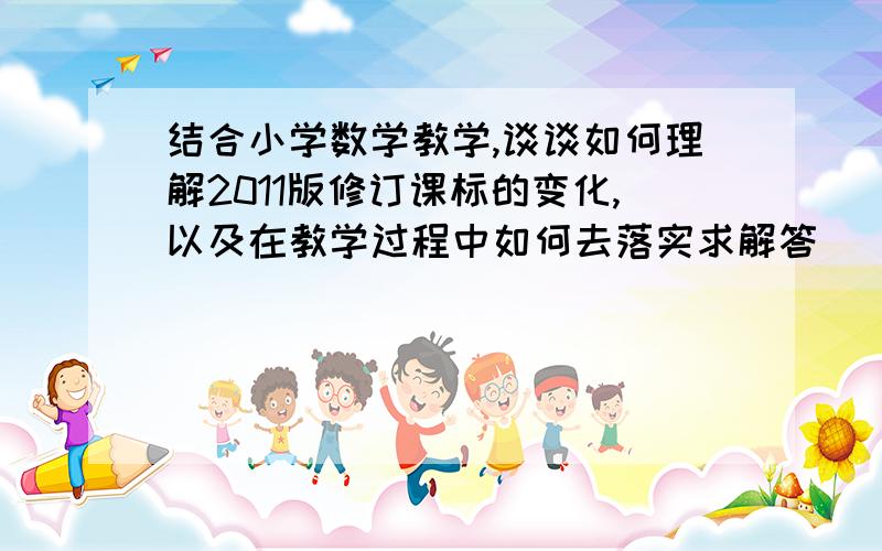 结合小学数学教学,谈谈如何理解2011版修订课标的变化,以及在教学过程中如何去落实求解答