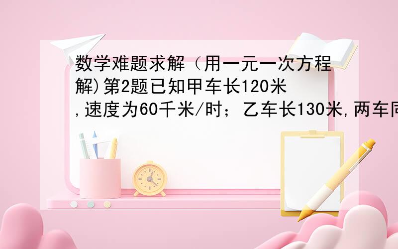 数学难题求解（用一元一次方程解)第2题已知甲车长120米,速度为60千米/时；乙车长130米,两车同向而行,当乙车的车头追上甲车的车尾后,又经3分钟乙车的车尾离开甲车的车头,求乙的车速.