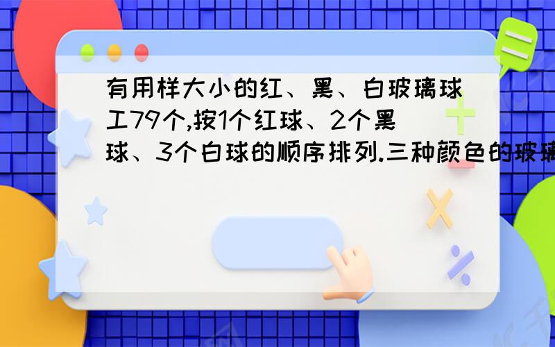 有用样大小的红、黑、白玻璃球工79个,按1个红球、2个黑球、3个白球的顺序排列.三种颜色的玻璃球各占总数的几分之几?第68个玻璃球是什么颜色的?有用样大小的红、黑、白玻璃球共73个，按