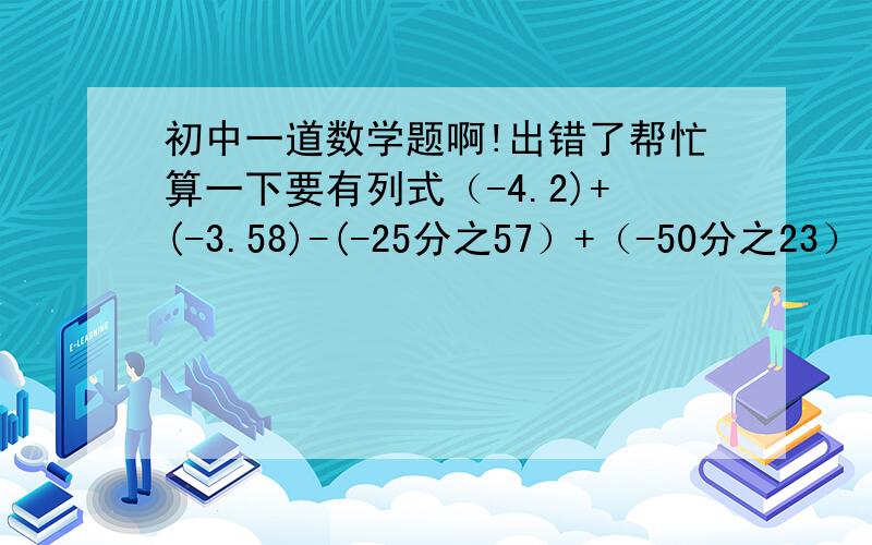 初中一道数学题啊!出错了帮忙算一下要有列式（-4.2)+(-3.58)-(-25分之57）+（-50分之23）