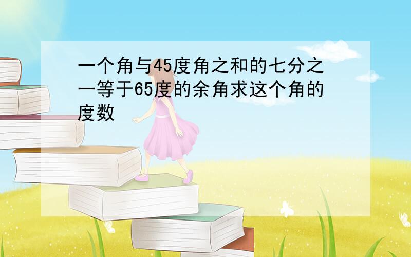 一个角与45度角之和的七分之一等于65度的余角求这个角的度数