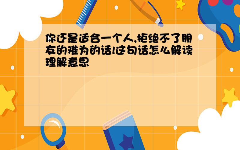 你还是适合一个人,拒绝不了朋友的难为的话!这句话怎么解读理解意思