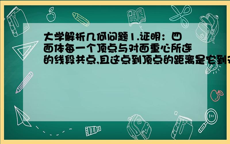 大学解析几何问题1.证明：四面体每一个顶点与对面重心所连的线段共点,且这点到顶点的距离是它到对面重心距离的三倍.用四面体的顶点坐标把交点坐标表示出来2.求关于直线{x-y-4z+12=0 与点