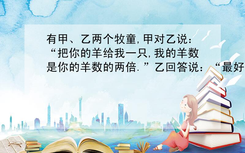 有甲、乙两个牧童,甲对乙说：“把你的羊给我一只,我的羊数是你的羊数的两倍.”乙回答说：“最好还是把你的羊给我一只,我们羊数就一样了.”两个牧童各有多少只羊?需要列式过程