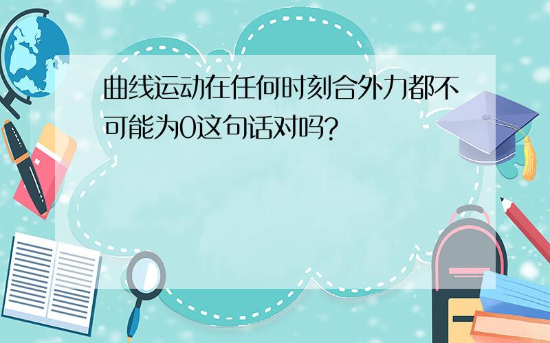 曲线运动在任何时刻合外力都不可能为0这句话对吗?