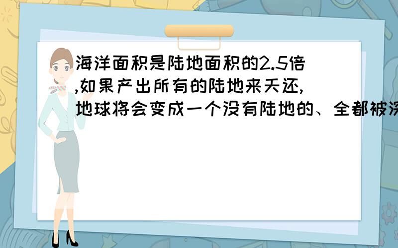 海洋面积是陆地面积的2.5倍,如果产出所有的陆地来天还,地球将会变成一个没有陆地的、全都被深约2440米的海洋面积是陆地面积的2.5倍，如果产出所有的陆地来天还，地球将会变成一个没有