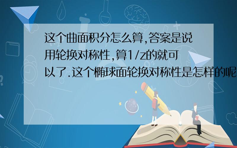 这个曲面积分怎么算,答案是说用轮换对称性,算1/z的就可以了.这个椭球面轮换对称性是怎样的呢