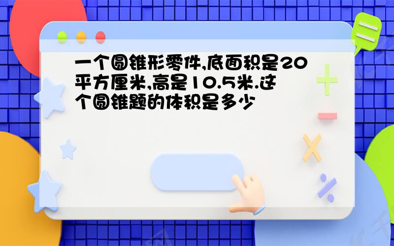 一个圆锥形零件,底面积是20平方厘米,高是10.5米.这个圆锥题的体积是多少