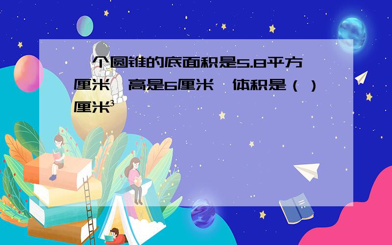 一个圆锥的底面积是5.8平方厘米,高是6厘米,体积是（）厘米³