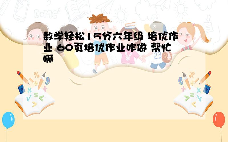 数学轻松15分六年级 培优作业 60页培优作业咋做 帮忙啊