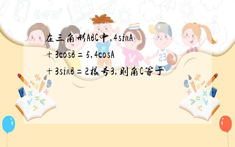 在三角形ABC中,4sinA+3cosB=5,4cosA+3sinB=2根号3,则角C等于