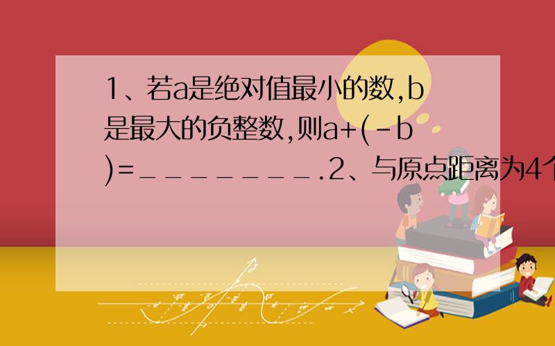 1、若a是绝对值最小的数,b是最大的负整数,则a+(-b)=_______.2、与原点距离为4个单位长度的点有（ ）个,它们是（ ）