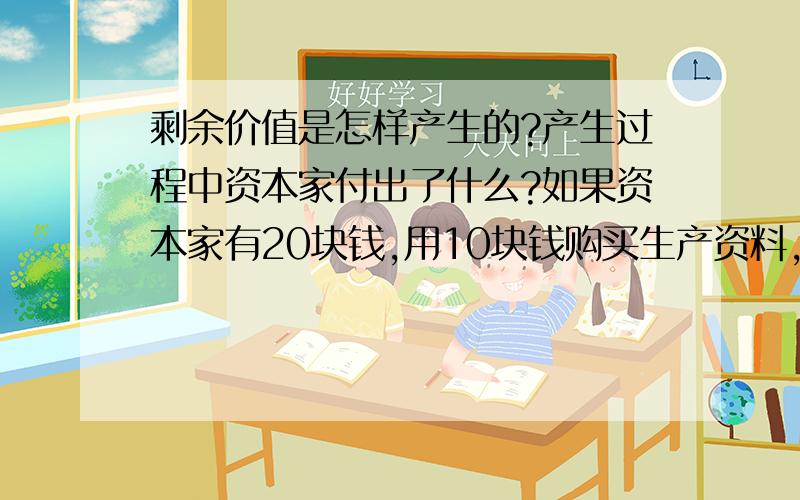 剩余价值是怎样产生的?产生过程中资本家付出了什么?如果资本家有20块钱,用10块钱购买生产资料,用5 块钱雇佣工人,最后生产出的产品卖了30块钱,那么剩余价值是多少