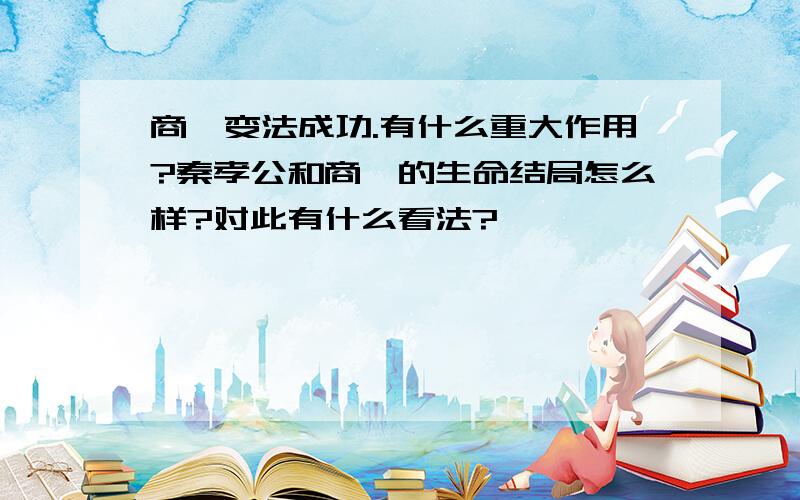 商鞅变法成功.有什么重大作用?秦孝公和商鞅的生命结局怎么样?对此有什么看法?