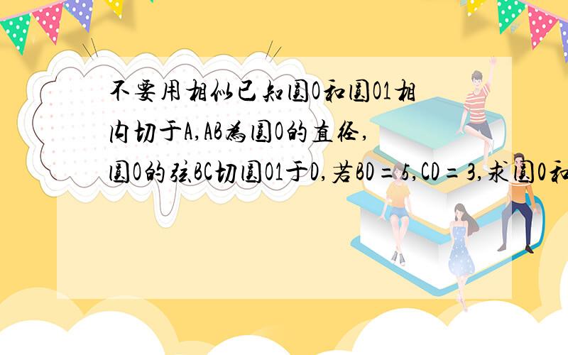 不要用相似已知圆O和圆O1相内切于A,AB为圆O的直径,圆O的弦BC切圆O1于D,若BD=5,CD=3,求圆0和圆O1的半径R与r的比值