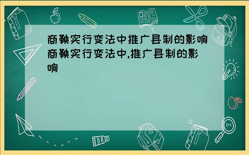 商鞅实行变法中推广县制的影响商鞅实行变法中,推广县制的影响