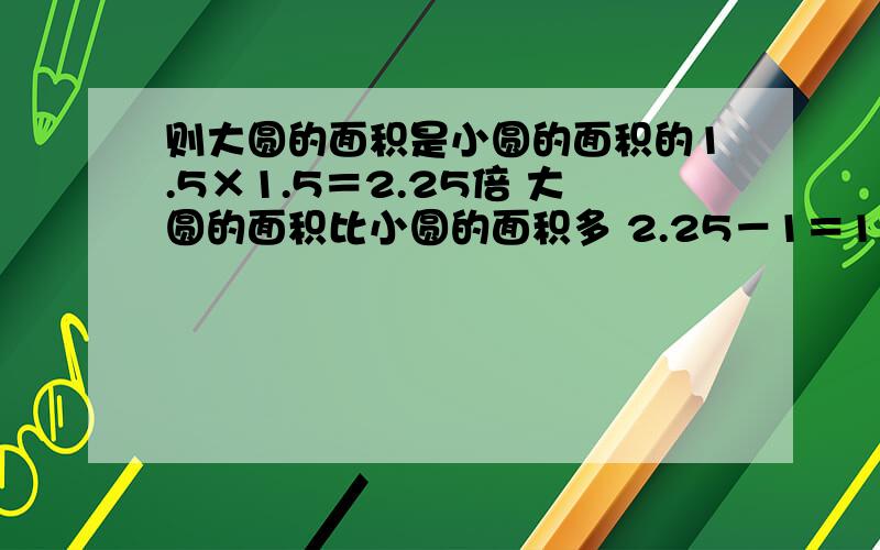 则大圆的面积是小圆的面积的1.5×1.5＝2.25倍 大圆的面积比小圆的面积多 2.25－1＝1.25倍