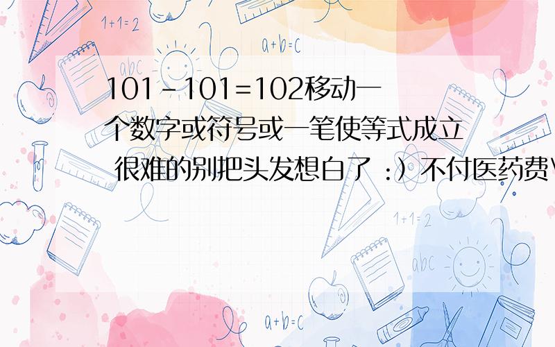 101-101=102移动一个数字或符号或一笔使等式成立 很难的别把头发想白了 :）不付医药费\(^o^)/\(≥▽≤)/