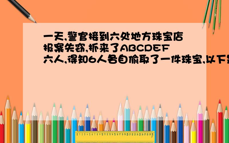 一天,警官接到六处地方珠宝店报案失窃,抓来了ABCDEF六人,得知6人各自偷取了一件珠宝,以下是他们的口供,并证实都是真的.A：“警官,我们女子都不偷红宝石的!” B：“警官,我真没有偷翡翠,